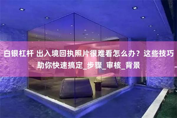 白银杠杆 出入境回执照片很难看怎么办？这些技巧助你快速搞定_步骤_审核_背景