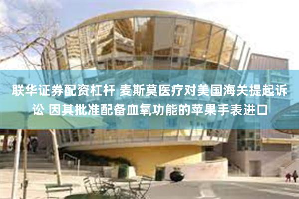 联华证券配资杠杆 麦斯莫医疗对美国海关提起诉讼 因其批准配备血氧功能的苹果手表进口