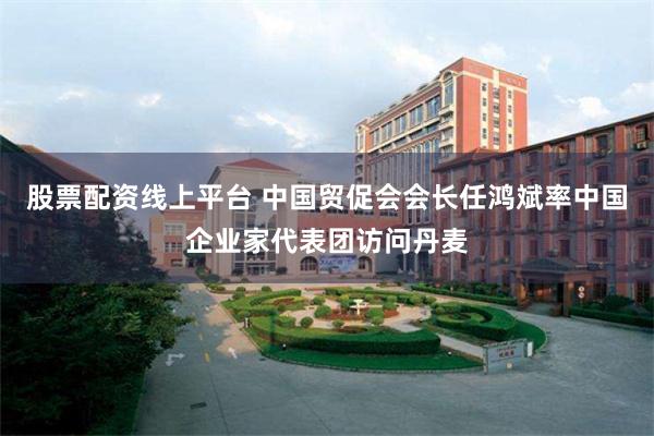 股票配资线上平台 中国贸促会会长任鸿斌率中国企业家代表团访问丹麦