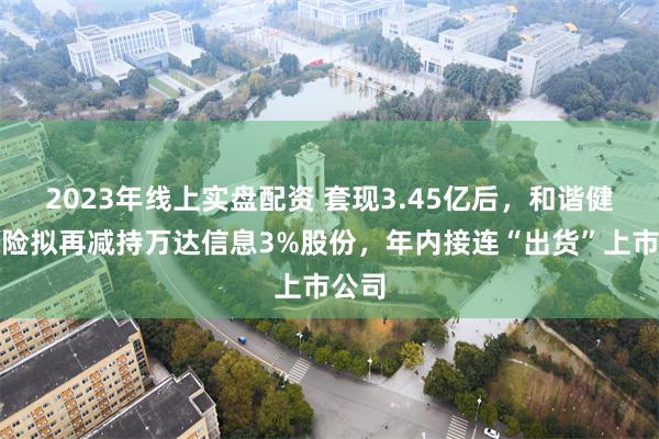 2023年线上实盘配资 套现3.45亿后，和谐健康保险拟再减持万达信息3%股份，年内接连“出货”上市公司