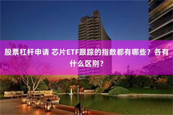 股票杠杆申请 芯片ETF跟踪的指数都有哪些？各有什么区别？