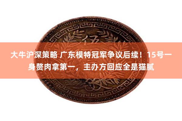 大牛沪深策略 广东模特冠军争议后续！15号一身赘肉拿第一，主办方回应全是猫腻