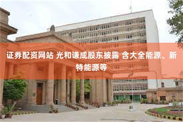 证券配资网站 光和谦成股东披露 含大全能源、新特能源等